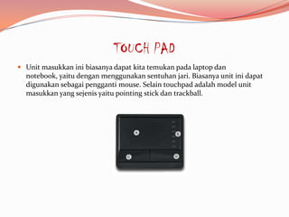 TOUCH PAD
 Unit masukkan ini biasanya dapat kita temukan pada laptop dan
  notebook, yaitu dengan menggunakan sentuhan jari. Biasanya unit ini dapat
  digunakan sebagai pengganti mouse. Selain touchpad adalah model unit
  masukkan yang sejenis yaitu pointing stick dan trackball.
 