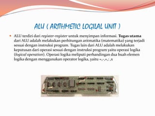 ALU ( ARITHMETIC LOGILAL UNIT )
 ALU terdiri dari register-register untuk menyimpan informasi. Tugas utama
  dari ALU adalah melakukan perhitungan aritmatika (matematika) yang terjadi
  sesuai dengan instruksi program. Tugas lain dari ALU adalah melakukan
  keputusan dari operasi sesuai dengan instruksi program yaitu operasi logika
  (logical operation). Operasi logika meliputi perbandingan dua buah elemen
  logika dengan menggunakan operator logika, yaitu =,-,+,: ,x
 