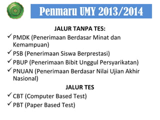 Penmaru UMY 2013/2014
JALUR TANPA TES:
 PMDK (Penerimaan Berdasar Minat dan
Kemampuan)
 PSB (Penerimaan Siswa Berprestasi)
 PBUP (Penerimaan Bibit Unggul Persyarikatan)
 PNUAN (Penerimaan Berdasar Nilai Ujian Akhir
Nasional)
JALUR TES
 CBT (Computer Based Test)
 PBT (Paper Based Test)

 