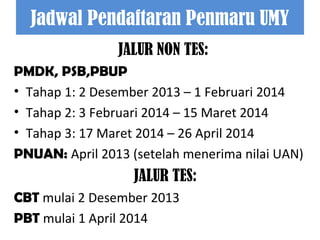 Jadwal Pendaftaran Penmaru UMY
JALUR NON TES:
PMDK, PSB,PBUP
• Tahap 1: 2 Desember 2013 – 1 Februari 2014
• Tahap 2: 3 Februari 2014 – 15 Maret 2014
• Tahap 3: 17 Maret 2014 – 26 April 2014
PNUAN: April 2013 (setelah menerima nilai UAN)

JALUR TES:
CBT mulai 2 Desember 2013
PBT mulai 1 April 2014

 