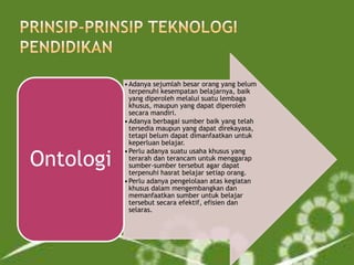 Ontologi

• Adanya sejumlah besar orang yang belum
terpenuhi kesempatan belajarnya, baik
yang diperoleh melalui suatu lembaga
khusus, maupun yang dapat diperoleh
secara mandiri.
• Adanya berbagai sumber baik yang telah
tersedia maupun yang dapat direkayasa,
tetapi belum dapat dimanfaatkan untuk
keperluan belajar.
• Perlu adanya suatu usaha khusus yang
terarah dan terancam untuk menggarap
sumber-sumber tersebut agar dapat
terpenuhi hasrat belajar setiap orang.
• Perlu adanya pengelolaan atas kegiatan
khusus dalam mengembangkan dan
memanfaatkan sumber untuk belajar
tersebut secara efektif, efisien dan
selaras.

 