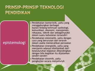 epistemologi

• Pendekatan isomeristik, yaitu yang
menggabungkan berbagai
kajian/bidang keilmuan (psikologi,
komunikasi, ekonomi, manajemen,
rekayasa, teknik dan sebagainya)ke
dalam suatu kebulatan tersendiri
• Pendekatan sistematik, yaitu dengan
cara yang berurutan dan terarah
dalam usaha memecahkan persoalan
• Pendekatan sinergistik, yaitu yang
menjamin adanya nilaitambah dari
keseuluruhan kegiatan dibandingkan
dengan bila kegiatan itu dijalankan
sendiri-sendiri
• Pendekatan sistemik, yaitu
pengkajian secara menyeluruh

 