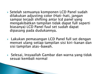  Setelah semuanya komponen LCD Panel sudah
dilakukan adjusting color (Hati-hati, jangan
sampai terjadi shifting antar lcd panel yang
mengakibatkan tampilan tidak dapat full seperti
biasanya) LCD Panel fuul set sudah dapat
dipasang pada dudukannya.
 Lakukan pemasangan LCD Panel full set dengan
menset ulang setiap tampilan sisi kiri-kanan dan
sisi tampilan atas-bawah.
 Selesai, Insyaallah Gambar dan warna yang tidak
sesuai kembali normal
 