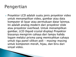  Proyektor LCD adalah suatu jenis proyektor video
untuk menampilkan video, gambar atau data
komputer di layar atau permukaan datar lainnya.
Ini adalah analog modern dari proyektor slide
atau proyektor overhead. Untuk menampilkan
gambar, LCD (liquid crystal display) Proyektor
biasanya mengirim cahaya dari lampu halida
logam melalui prisma yang memisahkan cahaya
untuk tiga panel silikon poli - masing-masing
untuk komponen merah, hijau, dan biru dari
sinyal video.
 
