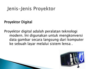 Proyektor Digital
Proyektor digital adalah peralatan teknologi
modern. Ini digunakan untuk mengkonversi
data gambar secara langsung dari komputer
ke sebuah layar melalui sistem lensa .
 