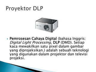  Pemrosesan Cahaya Digital (bahasa Inggris:
Digital Light Processing, DLP (DMD). Setiap
kaca mewakilkan satu pixel dalam gambar
yang diprojeksikan.) adalah sebuah teknologi
yang digunakan dalam projektor dan televisi
projeksi.
 