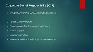 Corporate Social Responsibility (CSR)
 APA SIH CORPORATE SOCIAL RESPONSIBILITY (CSR)
 BENTUK CSR DARI RSCM
 Pelayanan apotek dan perbekalan farmasi
 Rumah singgah
 Seminar kesehatan
 Memberikan Paket Spesial Pagi Penderita Kanker
 