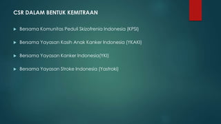 CSR DALAM BENTUK KEMITRAAN
 Bersama Komunitas Peduli Skizofrenia Indonesia (KPSI)
 Bersama Yayasan Kasih Anak Kanker Indonesia (YKAKI)
 Bersama Yayasan Kanker Indonesia(YKI)
 Bersama Yayasan Stroke Indonesia (Yastroki)
 