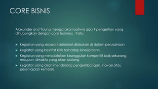 CORE BISNIS
Alaxander and Young mengatakan bahwa ada 4 pengertian yang
dihubungkan dengan core business , Yaitu
 Kegiatan yang secara tradisional dilakukan di dalam perusahaan
 kegiatan yang besrifat kritis terhadap kinerja bisnis
 Kegiatan yang menciptakan keunggulan kompetitif baik sekarang
maupun diwaktu yang akan datang
 kegiatan yang akan mendorong pengembangan, inovasi atau
peremajaan kembali.
 
