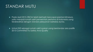 STANDAR MUTU
 Pada April 2013, RSCM telah berhasil mencapai prestasi istimewa,
yaitu menjadi rumah sakit pemerintah pertama di Indonesia yang
terakreditasi dengan standar pelayanan berkelas dunia.
 Untuk IGD sebagai rumah sakit rujukan yang berstandar asia pasifik
2015 Committed To Safety And Quality
 