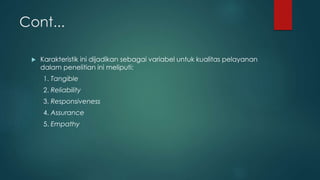 Cont...
 Karakteristik ini dijadikan sebagai variabel untuk kualitas pelayanan
dalam penelitian ini meliputi:
1. Tangible
2. Reliability
3. Responsiveness
4. Assurance
5. Empathy
 