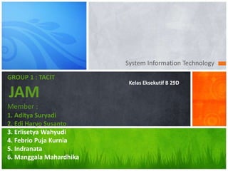 System Information Technology
GROUP 1 : TACIT
JAM
Member :
1. Aditya Suryadi
2. Edi Haryo Susanto
3. Erlisetya Wahyudi
4. Febrio Puja Kurnia
5. Indranata
6. Manggala Mahardhika
Kelas Eksekutif B 29D
 