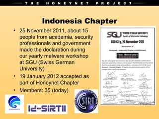 Indonesia Chapter
• 25 November 2011, about 15
  people from academia, security
  professionals and government
  made the declaration during
  our yearly malware workshop
  at SGU (Swiss German
  University)
• 19 January 2012 accepted as
  part of Honeynet Chapter
• Members: 35 (today)
 