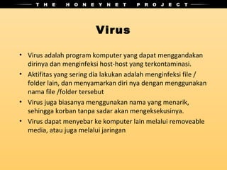 Virus

• Virus adalah program komputer yang dapat menggandakan
  dirinya dan menginfeksi host-host yang terkontaminasi.
• Aktifitas yang sering dia lakukan adalah menginfeksi file /
  folder lain, dan menyamarkan diri nya dengan menggunakan
  nama file /folder tersebut
• Virus juga biasanya menggunakan nama yang menarik,
  sehingga korban tanpa sadar akan mengeksekusinya.
• Virus dapat menyebar ke komputer lain melalui removeable
  media, atau juga melalui jaringan
 