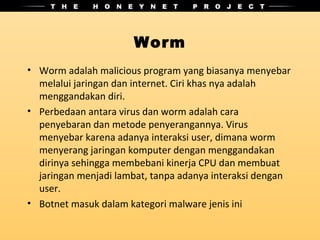 Worm
• Worm adalah malicious program yang biasanya menyebar
  melalui jaringan dan internet. Ciri khas nya adalah
  menggandakan diri.
• Perbedaan antara virus dan worm adalah cara
  penyebaran dan metode penyerangannya. Virus
  menyebar karena adanya interaksi user, dimana worm
  menyerang jaringan komputer dengan menggandakan
  dirinya sehingga membebani kinerja CPU dan membuat
  jaringan menjadi lambat, tanpa adanya interaksi dengan
  user.
• Botnet masuk dalam kategori malware jenis ini
 