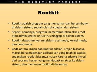Rootkit

• Rootkit adalah program yang menyamar dan bersembunyi
  di dalam sistem, seolah-olah dia bagian dari sistem.
• Seperti namanya, program ini membutuhkan akses root
  atau administrator untuk trus hinggap di dalam sistem.
• Rootkit dapat menyerang dalam usermode, kernel mode,
  dan boot mode
• Beda antara Trojan dan Rootkit adalah, Trojan biasanya
  masuk bersamadengan aplikasi lain yang telah di packer,
  sedangkan rootkit biasanya masuk karena adanya intrusi
  dari seorang hacker yang mendapatkan akses ke dalam
  sistem, dan menanam rootkit di dalamnya.
 