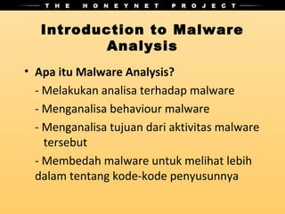 Introduction to Malware
           Analysis
• Apa itu Malware Analysis?
  - Melakukan analisa terhadap malware
  - Menganalisa behaviour malware
  - Menganalisa tujuan dari aktivitas malware
    tersebut
  - Membedah malware untuk melihat lebih
  dalam tentang kode-kode penyusunnya
 