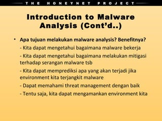 Introduction to Malware
        Analysis (Cont’d..)
• Apa tujuan melakukan malware analysis? Benefitnya?
  - Kita dapat mengetahui bagaimana malware bekerja
  - Kita dapat mengetahui bagaimana melakukan mitigasi
  terhadap serangan malware tsb
  - Kita dapat memprediksi apa yang akan terjadi jika
  environment kita terjangkit malware
  - Dapat memahami threat management dengan baik
  - Tentu saja, kita dapat mengamankan environment kita
 