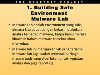 1. Building Safe
           Environment
            Malware Lab
• Malware Lab adalah environment yang safe,
  dimana kita dapat dengan bebas melakukan
  analisa terhadap malware, tanpa harus merasa
  khawatir bahwa malware tersebut akan
  menyebar.
• Malware lab ini merupakan lab yang terisolir.
  Malware lab juga sudah terinstall berbagai
  macam tools yang diperlukan untuk kegiatan
  analisa dan juga reporting.
 