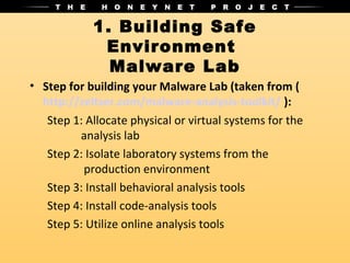1. Building Safe
             Environment
              Malware Lab
• Step for building your Malware Lab (taken from (
  http://zeltser.com/malware-analysis-toolkit/ ):
   Step 1: Allocate physical or virtual systems for the
         analysis lab
   Step 2: Isolate laboratory systems from the
          production environment
   Step 3: Install behavioral analysis tools
   Step 4: Install code-analysis tools
   Step 5: Utilize online analysis tools
 