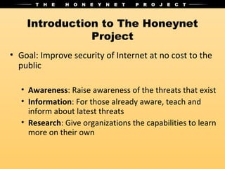 Introduction to The Honeynet
               Project
• Goal: Improve security of Internet at no cost to the
  public

   • Awareness: Raise awareness of the threats that exist
   • Information: For those already aware, teach and
     inform about latest threats
   • Research: Give organizations the capabilities to learn
     more on their own
 