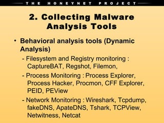 2. Collecting Malware
        Analysis Tools
• Behavioral analysis tools (Dynamic
  Analysis)
  - Filesystem and Registry monitoring :
    CaptureBAT, Regshot, Filemon,
  - Process Monitoring : Process Explorer,
    Process Hacker, Procmon, CFF Explorer,
    PEID, PEView
  - Network Monitoring : Wireshark, Tcpdump,
    fakeDNS, ApateDNS, Tshark, TCPView,
    Netwitness, Netcat
 