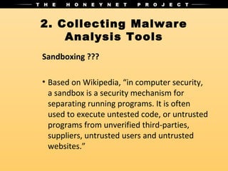 2. Collecting Malware
    Analysis Tools
Sandboxing ???

• Based on Wikipedia, “in computer security,
  a sandbox is a security mechanism for
  separating running programs. It is often
  used to execute untested code, or untrusted
  programs from unverified third-parties,
  suppliers, untrusted users and untrusted
  websites.”
 