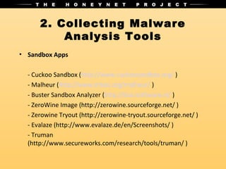 2. Collecting Malware
          Analysis Tools
• Sandbox Apps

  - Cuckoo Sandbox (http://www.cuckoosandbox.org/ )
  - Malheur (http://www.mlsec.org/malheur/ )
  - Buster Sandbox Analyzer (http://bsa.isoftware.nl/ )
  - ZeroWine Image (http://zerowine.sourceforge.net/ )
  - Zerowine Tryout (http://zerowine-tryout.sourceforge.net/ )
  - Evalaze (http://www.evalaze.de/en/Screenshots/ )
  - Truman
  (http://www.secureworks.com/research/tools/truman/ )
 