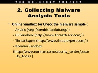 2. Collecting Malware
         Analysis Tools
• Online Sandbox for Check the malware sample :
  - Anubis (http://anubis.iseclab.org/ )
  - GFISandbox (http://www.threattrack.com/ )
  - ThreatExpert (http://www.threatexpert.com/ )
  - Norman Sandbox
  (http://www.norman.com/security_center/secur
     ity_tools/ )
 