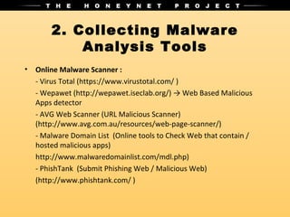 2. Collecting Malware
            Analysis Tools
•   Online Malware Scanner :
    - Virus Total (https://www.virustotal.com/ )
    - Wepawet (http://wepawet.iseclab.org/) → Web Based Malicious
    Apps detector
    - AVG Web Scanner (URL Malicious Scanner)
    (http://www.avg.com.au/resources/web-page-scanner/)
    - Malware Domain List (Online tools to Check Web that contain /
    hosted malicious apps)
    http://www.malwaredomainlist.com/mdl.php)
    - PhishTank (Submit Phishing Web / Malicious Web)
    (http://www.phishtank.com/ )
 