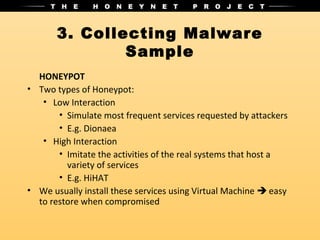 3. Collecting Malware
               Sample
  HONEYPOT
• Two types of Honeypot:
   • Low Interaction
       • Simulate most frequent services requested by attackers
       • E.g. Dionaea
   • High Interaction
       • Imitate the activities of the real systems that host a
         variety of services
       • E.g. HiHAT
• We usually install these services using Virtual Machine  easy
  to restore when compromised
 