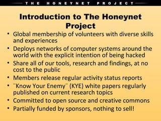 Introduction to The Honeynet
               Project
• Global membership of volunteers with diverse skills
  and experiences
• Deploys networks of computer systems around the
  world with the explicit intention of being hacked
• Share all of our tools, research and findings, at no
  cost to the public
• Members release regular activity status reports
• ¨Know Your Enemy¨ (KYE) white papers regularly
  published on current research topics
• Committed to open source and creative commons
• Partially funded by sponsors, nothing to sell!
 