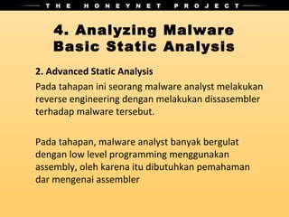 4. Analyzing Malware
   Basic Static Analysis
2. Advanced Static Analysis
Pada tahapan ini seorang malware analyst melakukan
reverse engineering dengan melakukan dissasembler
terhadap malware tersebut.

Pada tahapan, malware analyst banyak bergulat
dengan low level programming menggunakan
assembly, oleh karena itu dibutuhkan pemahaman
dar mengenai assembler
 