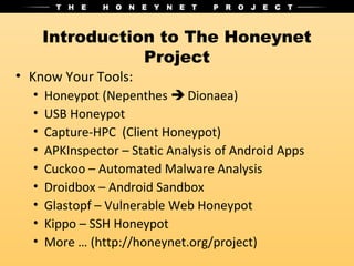 Introduction to The Honeynet
                 Project
• Know Your Tools:
  •   Honeypot (Nepenthes  Dionaea)
  •   USB Honeypot
  •   Capture-HPC (Client Honeypot)
  •   APKInspector – Static Analysis of Android Apps
  •   Cuckoo – Automated Malware Analysis
  •   Droidbox – Android Sandbox
  •   Glastopf – Vulnerable Web Honeypot
  •   Kippo – SSH Honeypot
  •   More … (http://honeynet.org/project)
 