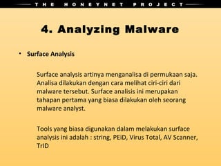 4. Analyzing Malware

• Surface Analysis

     Surface analysis artinya menganalisa di permukaan saja.
     Analisa dilakukan dengan cara melihat ciri-ciri dari
     malware tersebut. Surface analisis ini merupakan
     tahapan pertama yang biasa dilakukan oleh seorang
     malware analyst.

     Tools yang biasa digunakan dalam melakukan surface
     analysis ini adalah : string, PEiD, Virus Total, AV Scanner,
     TrID
 