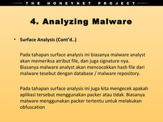 4. Analyzing Malware

• Surface Analysis (Cont’d..)

  Pada tahapan surface analysis ini biasanya malware analyst
  akan memeriksa atribut file, dan juga signature nya.
  Biasanya malware analyst akan mencocokkan hash file dari
  malware tesebut dengan database / malware repository.

  Pada tahapan surface analysis ini juga kita mengecek apakah
  aplikasi tersebut menggunakan packer atau tidak. Biasanya
  malware menggunakan packer tertentu untuk melakukan
  obfuscation
 