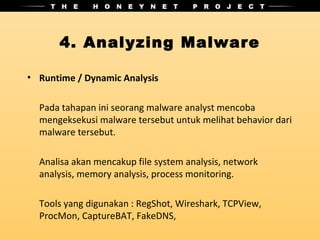 4. Analyzing Malware

• Runtime / Dynamic Analysis

  Pada tahapan ini seorang malware analyst mencoba
  mengeksekusi malware tersebut untuk melihat behavior dari
  malware tersebut.

  Analisa akan mencakup file system analysis, network
  analysis, memory analysis, process monitoring.

  Tools yang digunakan : RegShot, Wireshark, TCPView,
  ProcMon, CaptureBAT, FakeDNS,
 