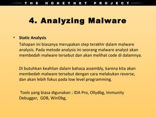 4. Analyzing Malware

• Static Analysis
  Tahapan ini biasanya merupakan step terakhir dalam malware
  analysis. Pada metode analysis ini seorang malware analyst akan
  membedah malware tersebut dan akan melihat code di dalamnya.

  Di butuhkan keahlian dalam bahasa assembly, karena kita akan
  membedah malware tersebut dengan cara melakukan reverse,
  dan akan lebih fokus pada low level programming.

  Tools yang biasa digunakan : IDA Pro, Ollydbg, Immunity
  Debugger, GDB, WinDbg,
 