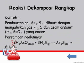 Reaksi Dekomposi Rangkap 
Contoh : 
Pembuatan sol As 2 S 3, dibuat dengan 
mengalirkan gas H 2 S dan asam arsenit 
(H 3 AsO 3 ) yang encer. 
Persamaan reaksinya: 
2H3AsO3(aq) + 3H2S(g) → As2S3(s) + 
6H2O(l) 
 