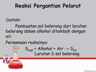 Reaksi Pergantian Pelarut 
Contoh: 
Pembuatan sol belerang dari larutan 
belerang dalam alkohol ditambah dengan 
air. 
Persamaan reaksinya: 
S(aq) + Alkohol + Air → S(s) 
Larutan S sol belerang 
 