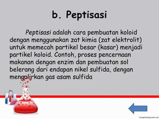 b. Peptisasi 
Peptisasi adalah cara pembuatan koloid 
dengan menggunakan zat kimia (zat elektrolit) 
untuk memecah partikel besar (kasar) menjadi 
partikel koloid. Contoh, proses pencernaan 
makanan dengan enzim dan pembuatan sol 
belerang dari endapan nikel sulfida, dengan 
mengalirkan gas asam sulfida 
 