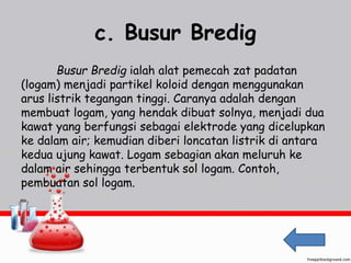 c. Busur Bredig 
Busur Bredig ialah alat pemecah zat padatan 
(logam) menjadi partikel koloid dengan menggunakan 
arus listrik tegangan tinggi. Caranya adalah dengan 
membuat logam, yang hendak dibuat solnya, menjadi dua 
kawat yang berfungsi sebagai elektrode yang dicelupkan 
ke dalam air; kemudian diberi loncatan listrik di antara 
kedua ujung kawat. Logam sebagian akan meluruh ke 
dalam air sehingga terbentuk sol logam. Contoh, 
pembuatan sol logam. 
 