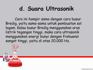 d. Suara Ultrasonik 
Cara ini hampir sama dengan cara busur 
Bredig, yaitu sama-sama untuk pembuatan sol 
logam. Kalau busur Bredig menggunakan arus 
listrik tegangan tinggi, maka cara ultrasonik 
menggunakan energi bunyi dengan frekuensi 
sangat tinggi, yaitu di atas 20.000 Hz. 
 