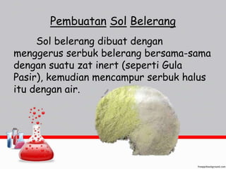 Pembuatan Sol Belerang 
Sol belerang dibuat dengan 
menggerus serbuk belerang bersama-sama 
dengan suatu zat inert (seperti Gula 
Pasir), kemudian mencampur serbuk halus 
itu dengan air. 
 