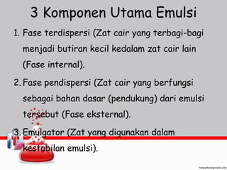 3 Komponen Utama Emulsi 
1. Fase terdispersi (Zat cair yang terbagi-bagi 
menjadi butiran kecil kedalam zat cair lain 
(Fase internal). 
2. Fase pendispersi (Zat cair yang berfungsi 
sebagai bahan dasar (pendukung) dari emulsi 
tersebut (Fase eksternal). 
3. Emulgator (Zat yang digunakan dalam 
kestabilan emulsi). 
 