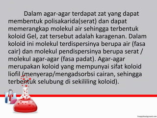 Dalam agar-agar terdapat zat yang dapat 
membentuk polisakarida(serat) dan dapat 
memerangkap molekul air sehingga terbentuk 
koloid Gel, zat tersebut adalah karagenan. Dalam 
koloid ini molekul terdispersinya berupa air (fasa 
cair) dan molekul pendispersinya berupa serat / 
molekul agar-agar (fasa padat). Agar-agar 
merupakan koloid yang mempunyai sifat koloid 
liofil (menyerap/mengadsorbsi cairan, sehingga 
terbentuk selubung di sekililing koloid). 
 