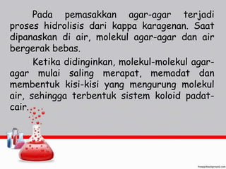 Pada pemasakkan agar-agar terjadi 
proses hidrolisis dari kappa karagenan. Saat 
dipanaskan di air, molekul agar-agar dan air 
bergerak bebas. 
Ketika didinginkan, molekul-molekul agar-agar 
mulai saling merapat, memadat dan 
membentuk kisi-kisi yang mengurung molekul 
air, sehingga terbentuk sistem koloid padat-cair. 
 
