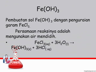 Fe(OH)3 
Pembuatan sol Fe(OH) 3 dengan penguraian 
garam FeCl3. 
Persamaan reaksinya adalah 
mengunakan air mendidih. 
• FeCl3(aq) + 3H2O(l) → 
Fe(OH)3(s) + 3HCl( aq) 
 