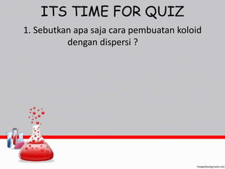 ITS TIME FOR QUIZ 
1. Sebutkan apa saja cara pembuatan koloid 
dengan dispersi ? 
 