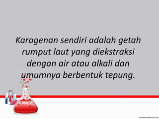 Karagenan sendiri adalah getah 
rumput laut yang diekstraksi 
dengan air atau alkali dan 
umumnya berbentuk tepung. 

